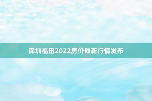 深圳福田2022房价最新行情发布